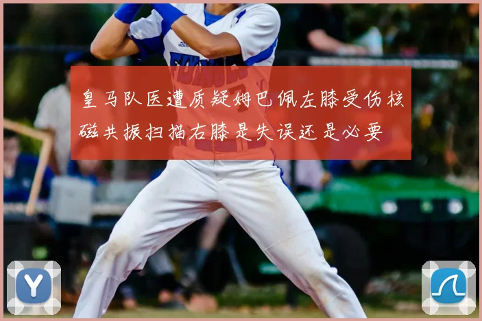 皇马队医遭质疑姆巴佩左膝受伤核磁共振扫描右膝是失误还是必要