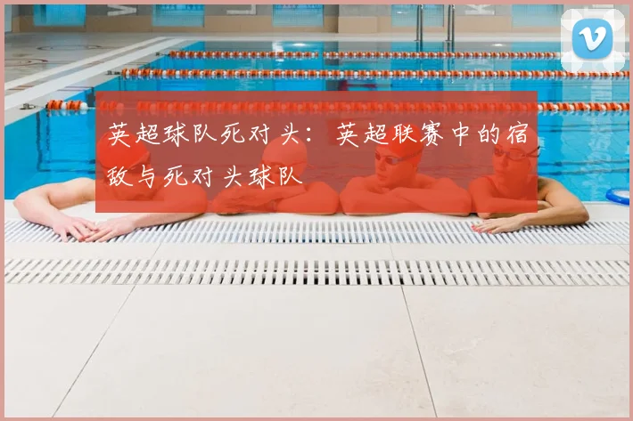 英超球队死对头:英超联赛中的宿敌与死对头球队