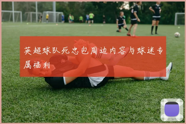 英超球队死忠包周边内容与球迷专属福利