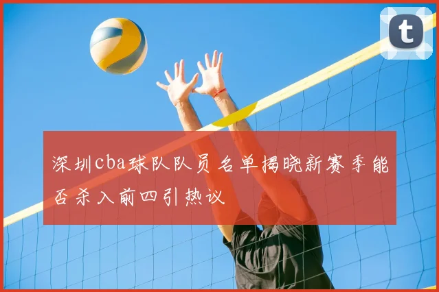 深圳cba球队队员名单揭晓新赛季能否杀入前四引热议