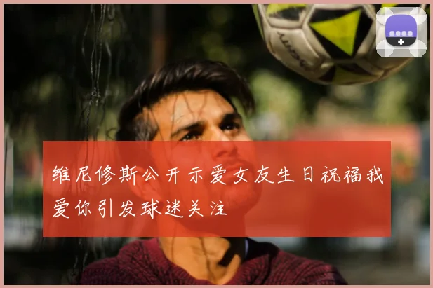 维尼修斯公开示爱女友生日祝福我爱你引发球迷关注